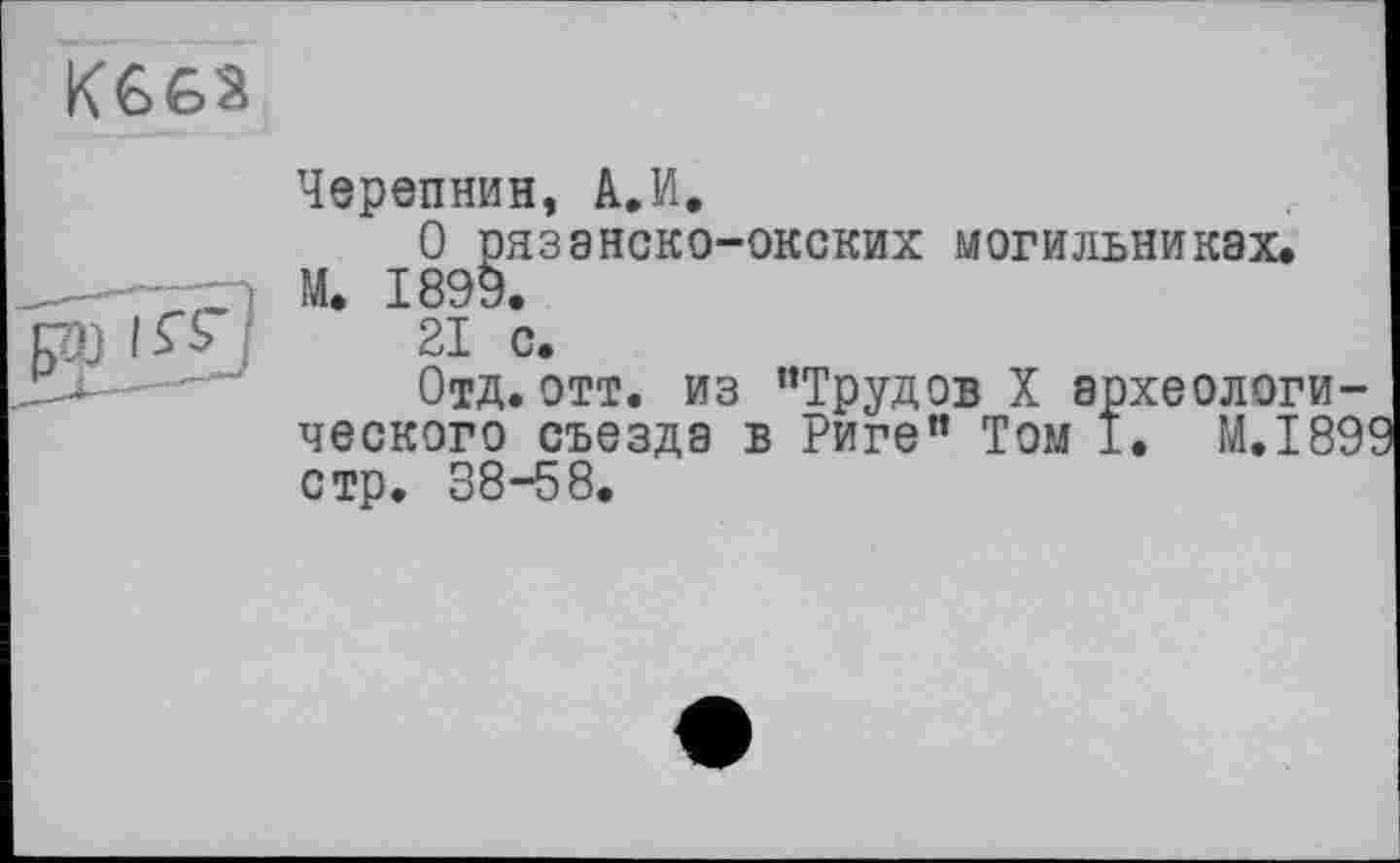 ﻿

Черепнин, А.И.
О рязанско-окских могильниках.
M. 1899.
21 с.
Отд. отт. из ’’Трудов X археологического съезда в Риге” Том І. М.І89 стр. 38-58.